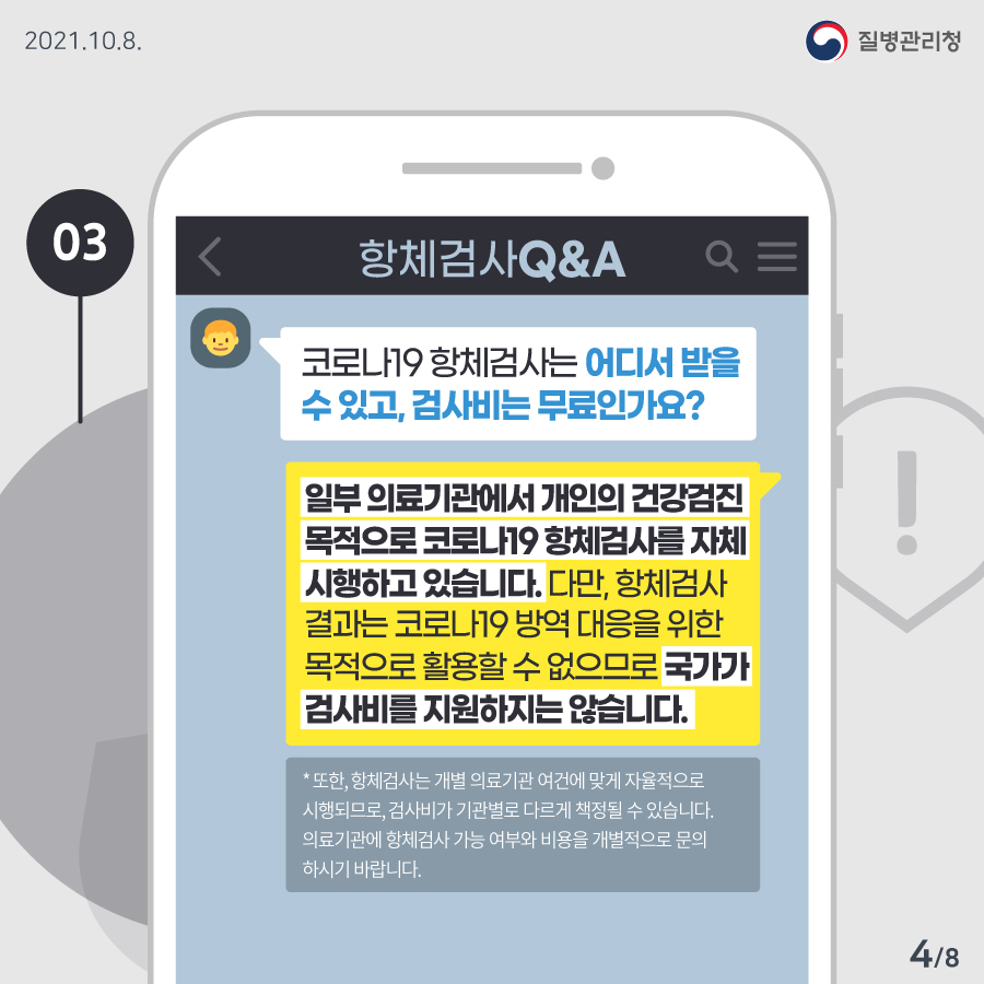 [질병관리청 21년 10월 8일 8페이지 중 4페이지] 03. 항체검사 Q&A. Q: 코로나19 항체검사는 어디서 받을 수 있고, 검사비는 무료인가요? A: 일부 의료기관에서 개인의 건강검진 목적으로 코로나19 항체검사를 자체시행하고 있습니다. 다만, 항체검사 결과는 코로나19 방역 대응을 위한 목적으로 활용할 수 없으므로 국가가 검사비를 지원하지는 않습니다. *또한, 항체검사는 개별 의료기관 여건에 맞게 자율적으로 시행되므로, 검사비가 기관별로 다르게 책정될 수 있습니다. 의료기관에 항체검사 가능 여부와 비용을 개별적으로 문의하시기 바랍니다.